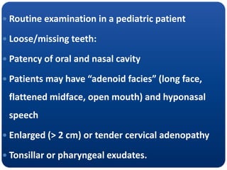  Routine examination in a pediatric patient
 Loose/missing teeth:
 Patency of oral and nasal cavity
 Patients may have “adenoid facies” (long face,
flattened midface, open mouth) and hyponasal
speech
 Enlarged (> 2 cm) or tender cervical adenopathy
 Tonsillar or pharyngeal exudates.
 
