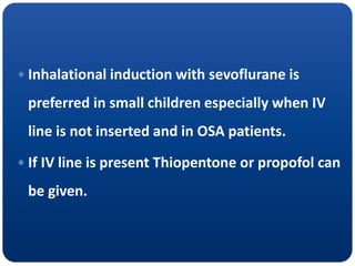  Inhalational induction with sevoflurane is
preferred in small children especially when IV
line is not inserted and in OSA patients.
 If IV line is present Thiopentone or propofol can
be given.
 