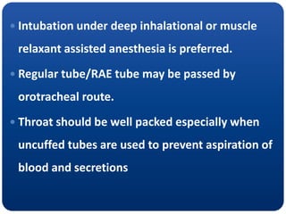  Intubation under deep inhalational or muscle
relaxant assisted anesthesia is preferred.
 Regular tube/RAE tube may be passed by
orotracheal route.
 Throat should be well packed especially when
uncuffed tubes are used to prevent aspiration of
blood and secretions
 
