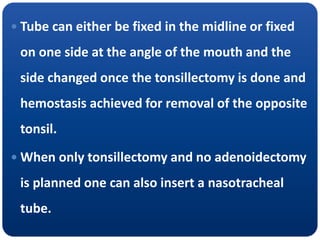  Tube can either be fixed in the midline or fixed
on one side at the angle of the mouth and the
side changed once the tonsillectomy is done and
hemostasis achieved for removal of the opposite
tonsil.
 When only tonsillectomy and no adenoidectomy
is planned one can also insert a nasotracheal
tube.
 