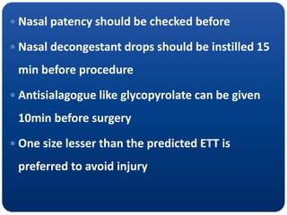 Nasal patency should be checked before
 Nasal decongestant drops should be instilled 15
min before procedure
 Antisialagogue like glycopyrolate can be given
10min before surgery
 One size lesser than the predicted ETT is
preferred to avoid injury
 