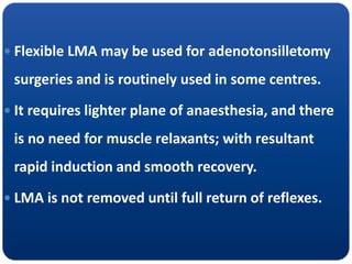  Flexible LMA may be used for adenotonsilletomy
surgeries and is routinely used in some centres.
 It requires lighter plane of anaesthesia, and there
is no need for muscle relaxants; with resultant
rapid induction and smooth recovery.
 LMA is not removed until full return of reflexes.
 