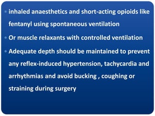  inhaled anaesthetics and short-acting opioids like
fentanyl using spontaneous ventilation
 Or muscle relaxants with controlled ventilation
 Adequate depth should be maintained to prevent
any reflex-induced hypertension, tachycardia and
arrhythmias and avoid bucking , coughing or
straining during surgery
 