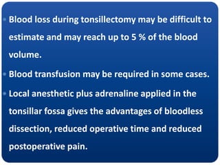  Blood loss during tonsillectomy may be difficult to
estimate and may reach up to 5 % of the blood
volume.
 Blood transfusion may be required in some cases.
 Local anesthetic plus adrenaline applied in the
tonsillar fossa gives the advantages of bloodless
dissection, reduced operative time and reduced
postoperative pain.
 