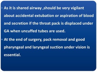  As it is shared airway ,should be very vigilant
about accidental extubation or aspiration of blood
and secretion if the throat pack is displaced under
GA when uncuffed tubes are used.
 At the end of surgery, pack removal and good
pharyngeal and laryngeal suction under vision is
essential.
 