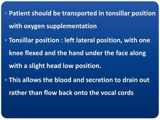  Patient should be transported in tonsillar position
with oxygen supplementation
 Tonsillar position : left lateral position, with one
knee flexed and the hand under the face along
with a slight head low position.
 This allows the blood and secretion to drain out
rather than flow back onto the vocal cords
 