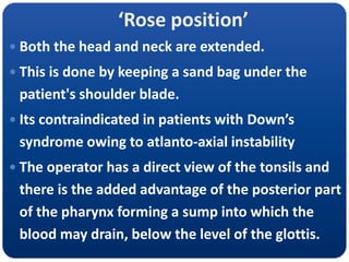‘Rose position’
 Both the head and neck are extended.
 This is done by keeping a sand bag under the
patient's shoulder blade.
 Its contraindicated in patients with Down’s
syndrome owing to atlanto-axial instability
 The operator has a direct view of the tonsils and
there is the added advantage of the posterior part
of the pharynx forming a sump into which the
blood may drain, below the level of the glottis.
 