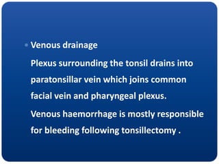  Venous drainage
Plexus surrounding the tonsil drains into
paratonsillar vein which joins common
facial vein and pharyngeal plexus.
Venous haemorrhage is mostly responsible
for bleeding following tonsillectomy .
 