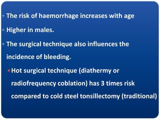  The risk of haemorrhage increases with age
 Higher in males.
 The surgical technique also influences the
incidence of bleeding.
Hot surgical technique (diathermy or
radiofrequency coblation) has 3 times risk
compared to cold steel tonsillectomy (traditional)
 