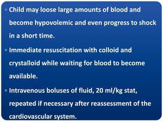  Child may loose large amounts of blood and
become hypovolemic and even progress to shock
in a short time.
 Immediate resuscitation with colloid and
crystalloid while waiting for blood to become
available.
 Intravenous boluses of fluid, 20 ml/kg stat,
repeated if necessary after reassessment of the
cardiovascular system.
 