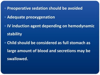  Preoperative sedation should be avoided
 Adequate preoxygenation
 IV induction agent depending on hemodynamic
stability
 Child should be considered as full stomach as
large amount of blood and secretions may be
swallowed.
 