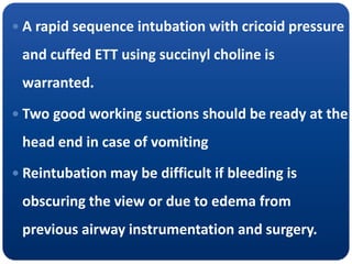  A rapid sequence intubation with cricoid pressure
and cuffed ETT using succinyl choline is
warranted.
 Two good working suctions should be ready at the
head end in case of vomiting
 Reintubation may be difficult if bleeding is
obscuring the view or due to edema from
previous airway instrumentation and surgery.
 