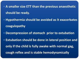  A smaller size ETT than the previous anaesthetic
should be ready.
 Hypothermia should be avoided as it exacerbates
coagulopathy
 Decompression of stomach prior to extubation
 Extubation should be done in lateral position and
only if the child is fully awake with normal gag,
cough reflex and is stable hemodynamically
 