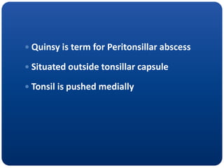  Quinsy is term for Peritonsillar abscess
 Situated outside tonsillar capsule
 Tonsil is pushed medially
 
