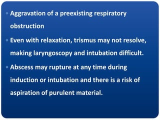  Aggravation of a preexisting respiratory
obstruction
 Even with relaxation, trismus may not resolve,
making laryngoscopy and intubation difficult.
 Abscess may rupture at any time during
induction or intubation and there is a risk of
aspiration of purulent material.
 