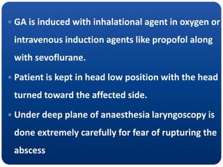  GA is induced with inhalational agent in oxygen or
intravenous induction agents like propofol along
with sevoflurane.
 Patient is kept in head low position with the head
turned toward the affected side.
 Under deep plane of anaesthesia laryngoscopy is
done extremely carefully for fear of rupturing the
abscess
 