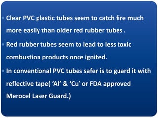  Clear PVC plastic tubes seem to catch fire much
more easily than older red rubber tubes .
 Red rubber tubes seem to lead to less toxic
combustion products once ignited.
 In conventional PVC tubes safer is to guard it with
reflective tape( ‘Al’ & ‘Cu’ or FDA approved
Merocel Laser Guard.)
 
