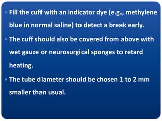  Fill the cuff with an indicator dye (e.g., methylene
blue in normal saline) to detect a break early.
 The cuff should also be covered from above with
wet gauze or neurosurgical sponges to retard
heating.
 The tube diameter should be chosen 1 to 2 mm
smaller than usual.
 