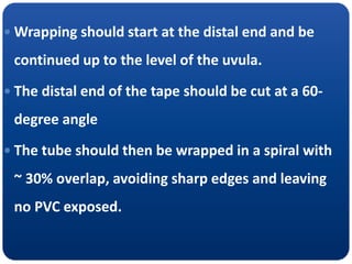  Wrapping should start at the distal end and be
continued up to the level of the uvula.
 The distal end of the tape should be cut at a 60-
degree angle
 The tube should then be wrapped in a spiral with
~ 30% overlap, avoiding sharp edges and leaving
no PVC exposed.
 