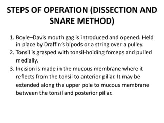 STEPS OF OPERATION (DISSECTION AND
SNARE METHOD)
1. Boyle–Davis mouth gag is introduced and opened. Held
in place by Draffin’s bipods or a string over a pulley.
2. Tonsil is grasped with tonsil-holding forceps and pulled
medially.
3. Incision is made in the mucous membrane where it
reflects from the tonsil to anterior pillar. It may be
extended along the upper pole to mucous membrane
between the tonsil and posterior pillar.
 