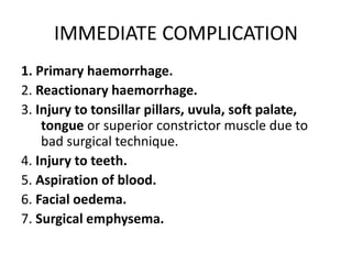 IMMEDIATE COMPLICATION
1. Primary haemorrhage.
2. Reactionary haemorrhage.
3. Injury to tonsillar pillars, uvula, soft palate,
tongue or superior constrictor muscle due to
bad surgical technique.
4. Injury to teeth.
5. Aspiration of blood.
6. Facial oedema.
7. Surgical emphysema.
 