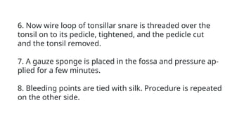6. Now wire loop of tonsillar snare is threaded over the
tonsil on to its pedicle, tightened, and the pedicle cut
and the tonsil removed.
7. A gauze sponge is placed in the fossa and pressure ap-
plied for a few minutes.
8. Bleeding points are tied with silk. Procedure is repeated
on the other side.
 