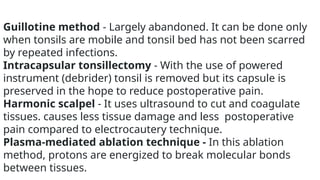 Guillotine method - Largely abandoned. It can be done only
when tonsils are mobile and tonsil bed has not been scarred
by repeated infections.
Intracapsular tonsillectomy - With the use of powered
instrument (debrider) tonsil is removed but its capsule is
preserved in the hope to reduce postoperative pain.
Harmonic scalpel - It uses ultrasound to cut and coagulate
tissues. causes less tissue damage and less postoperative
pain compared to electrocautery technique.
Plasma-mediated ablation technique - In this ablation
method, protons are energized to break molecular bonds
between tissues.
 