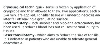 Cryosurgical technique - Tonsil is frozen by application of
cryoprobe and then allowed to thaw. Two applications, each of
3–4 min, are applied. Tonsillar tissue will undergo necrosis and
later fall off leaving a granulating surface.
Electrocautery - Both unipolar and bipolar electrocautery has
been used. It reduces blood loss but causes thermal injury to
tissues.
Laser tonsillotomy - which aims to reduce the size of tonsils.
It is indicated in patients who are unable to tolerate general
anaesthesia.
 