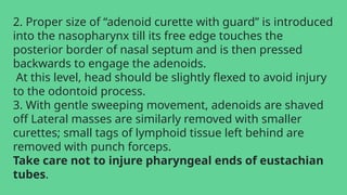 2. Proper size of “adenoid curette with guard” is introduced
into the nasopharynx till its free edge touches the
posterior border of nasal septum and is then pressed
backwards to engage the adenoids.
At this level, head should be slightly flexed to avoid injury
to the odontoid process.
3. With gentle sweeping movement, adenoids are shaved
off Lateral masses are similarly removed with smaller
curettes; small tags of lymphoid tissue left behind are
removed with punch forceps.
Take care not to injure pharyngeal ends of eustachian
tubes.
 