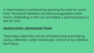 4. Haemostasis is achieved by packing the area for some
time. Persistent bleeders are electrocoagulated under
vision. If bleeding is still not controlled, a postnasal pack is
left for 24 h.
ENDOSCOPIC ADENOIDECTOMY
These days adenoids can be removed more precisely by
using a debrider under endoscopic control or by coblation
technique.
 