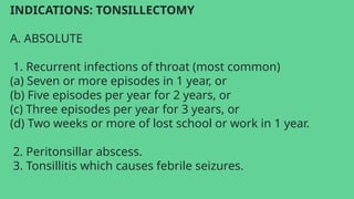 INDICATIONS: TONSILLECTOMY
A. ABSOLUTE
1. Recurrent infections of throat (most common)
(a) Seven or more episodes in 1 year, or
(b) Five episodes per year for 2 years, or
(c) Three episodes per year for 3 years, or
(d) Two weeks or more of lost school or work in 1 year.
2. Peritonsillar abscess.
3. Tonsillitis which causes febrile seizures.
 
