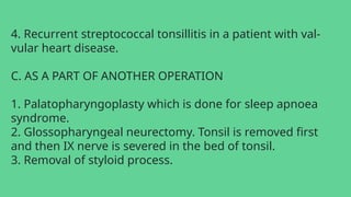 4. Recurrent streptococcal tonsillitis in a patient with val-
vular heart disease.
C. AS A PART OF ANOTHER OPERATION
1. Palatopharyngoplasty which is done for sleep apnoea
syndrome.
2. Glossopharyngeal neurectomy. Tonsil is removed first
and then IX nerve is severed in the bed of tonsil.
3. Removal of styloid process.
 