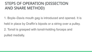 STEPS OF OPERATION (DISSECTION
AND SNARE METHOD)
1. Boyle–Davis mouth gag is introduced and opened. It is
held in place by Draffin’s bipods or a string over a pulley.
2. Tonsil is grasped with tonsil-holding forceps and
pulled medially.
 