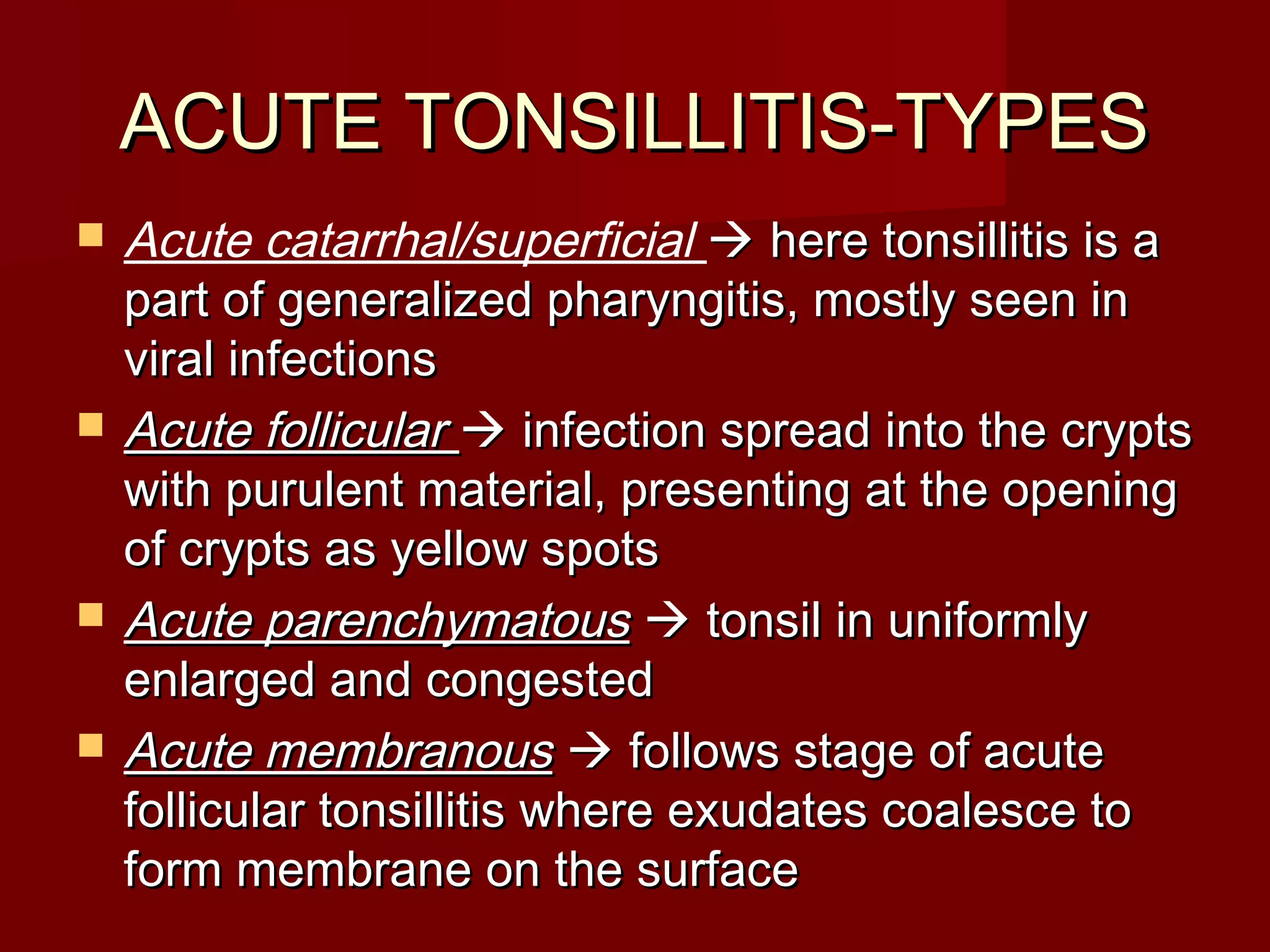 ACUTE TONSILLITIS-TYPES
   Acute catarrhal/superficial  here tonsillitis is a
    part of generalized pharyngitis, mostly seen in
    viral infections
   Acute follicular  infection spread into the crypts
    with purulent material, presenting at the opening
    of crypts as yellow spots
   Acute parenchymatous  tonsil in uniformly
    enlarged and congested
   Acute membranous  follows stage of acute
    follicular tonsillitis where exudates coalesce to
    form membrane on the surface
 