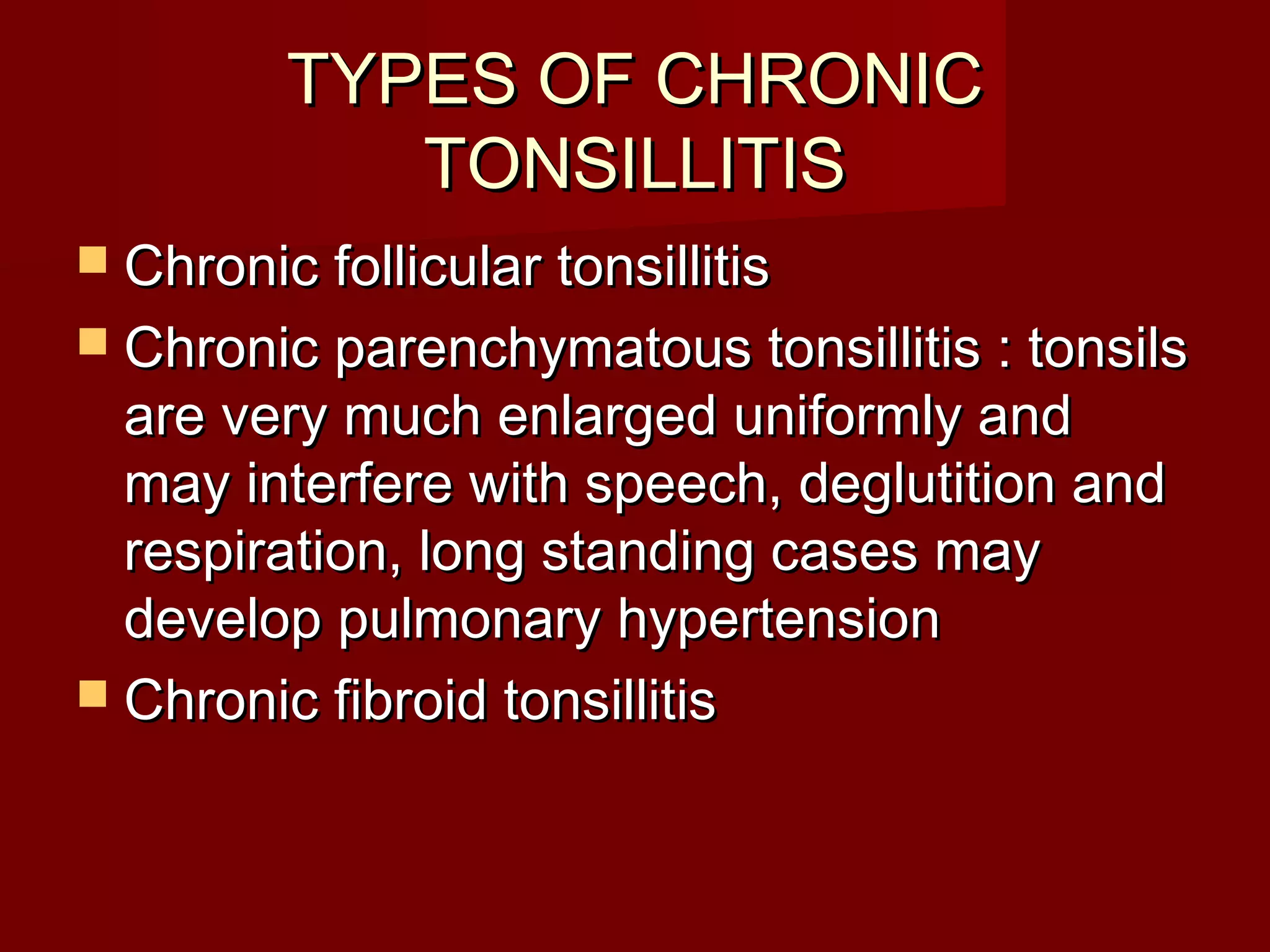 TYPES OF CHRONIC
            TONSILLITIS
 Chronic follicular tonsillitis
 Chronic parenchymatous tonsillitis : tonsils
  are very much enlarged uniformly and
  may interfere with speech, deglutition and
  respiration, long standing cases may
  develop pulmonary hypertension
 Chronic fibroid tonsillitis
 