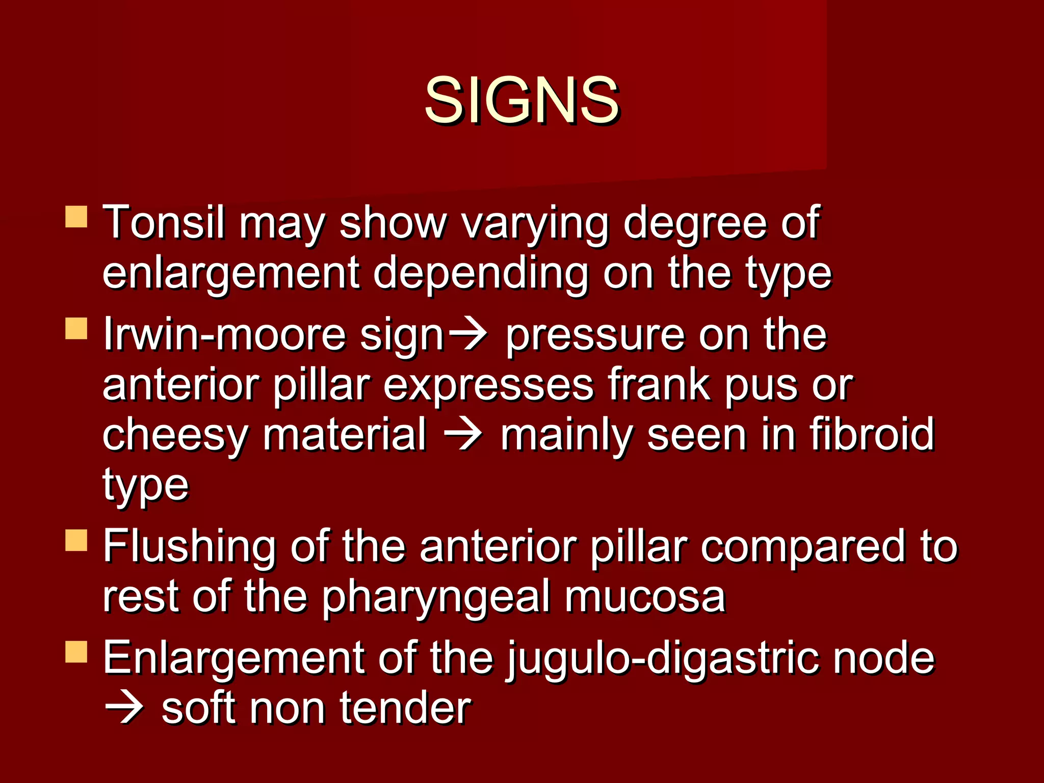 SIGNS
 Tonsil may show varying degree of
  enlargement depending on the type
 Irwin-moore sign pressure on the
  anterior pillar expresses frank pus or
  cheesy material  mainly seen in fibroid
  type
 Flushing of the anterior pillar compared to
  rest of the pharyngeal mucosa
 Enlargement of the jugulo-digastric node
   soft non tender
 