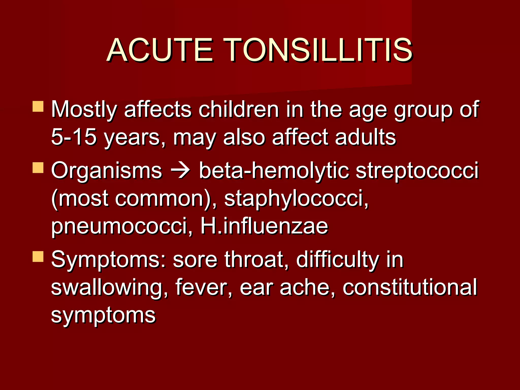 ACUTE TONSILLITIS
 Mostly affects children in the age group of
  5-15 years, may also affect adults
 Organisms  beta-hemolytic streptococci
  (most common), staphylococci,
  pneumococci, H.influenzae
 Symptoms: sore throat, difficulty in
  swallowing, fever, ear ache, constitutional
  symptoms
 