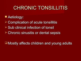 CHRONIC TONSILLITIS
 Aetiology:
 Complication of acute tonsillitis
 Sub clinical infection of tonsil
 Chronic sinusitis or dental sepsis


 Mostly affects children and young adults
 