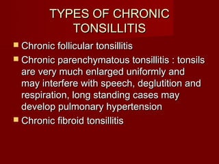 TYPES OF CHRONIC
            TONSILLITIS
 Chronic follicular tonsillitis
 Chronic parenchymatous tonsillitis : tonsils
  are very much enlarged uniformly and
  may interfere with speech, deglutition and
  respiration, long standing cases may
  develop pulmonary hypertension
 Chronic fibroid tonsillitis
 
