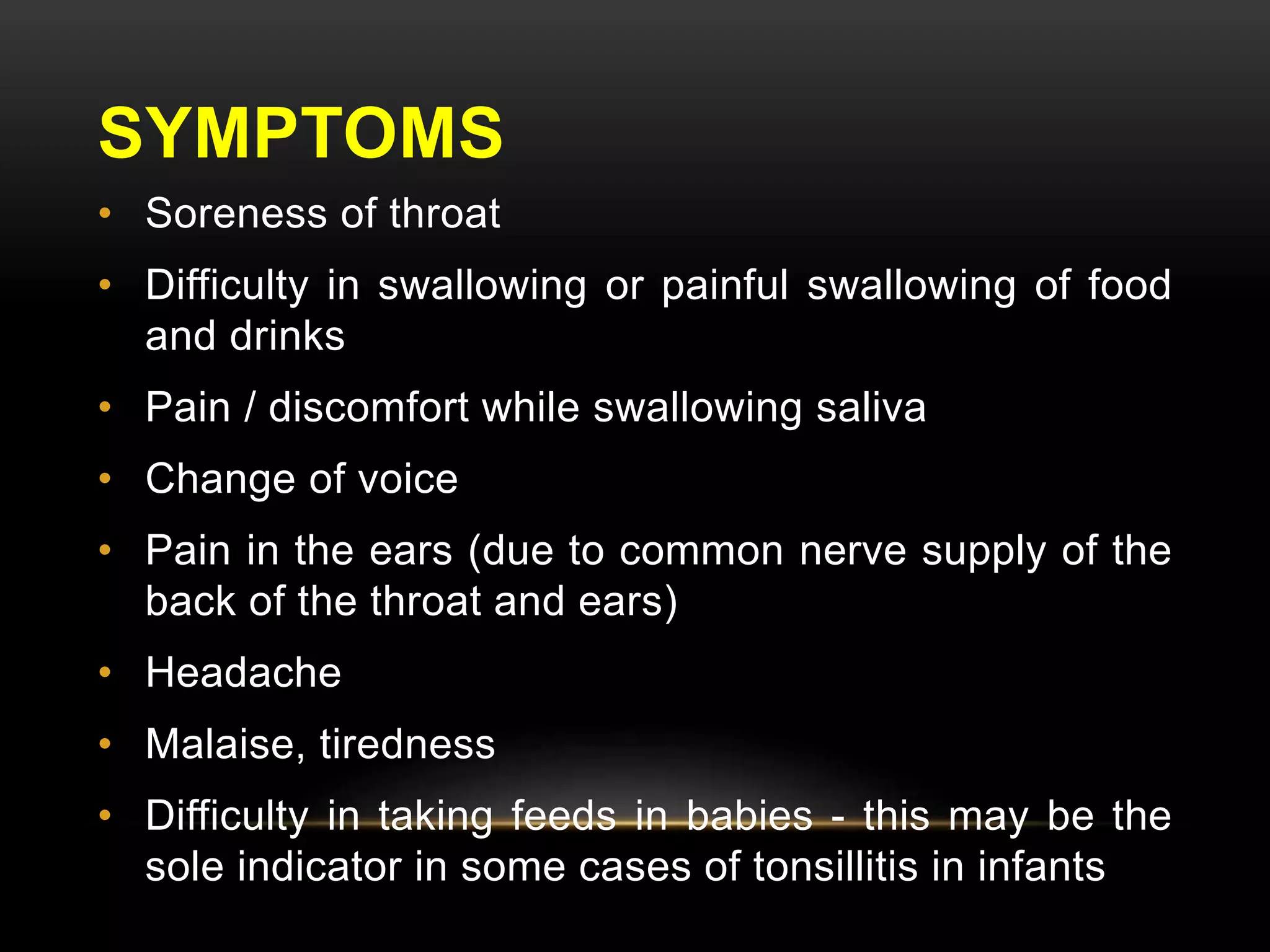 SYMPTOMS 
• Soreness of throat 
• Difficulty in swallowing or painful swallowing of food 
and drinks 
• Pain / discomfort while swallowing saliva 
• Change of voice 
• Pain in the ears (due to common nerve supply of the 
back of the throat and ears) 
• Headache 
• Malaise, tiredness 
• Difficulty in taking feeds in babies - this may be the 
sole indicator in some cases of tonsillitis in infants 
 