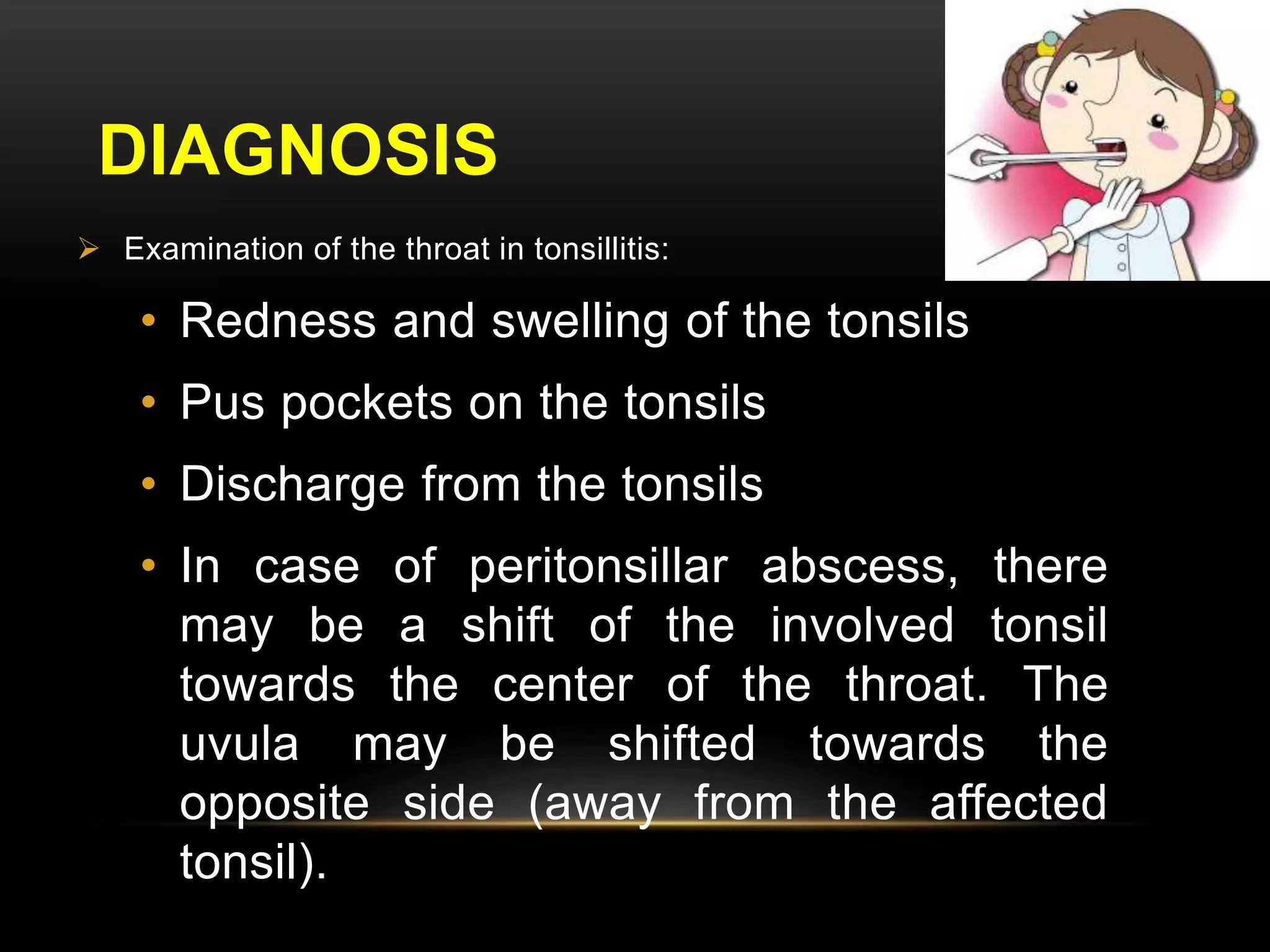 DIAGNOSIS 
 Examination of the throat in tonsillitis: 
• Redness and swelling of the tonsils 
• Pus pockets on the tonsils 
• Discharge from the tonsils 
• In case of peritonsillar abscess, there 
may be a shift of the involved tonsil 
towards the center of the throat. The 
uvula may be shifted towards the 
opposite side (away from the affected 
tonsil). 
 