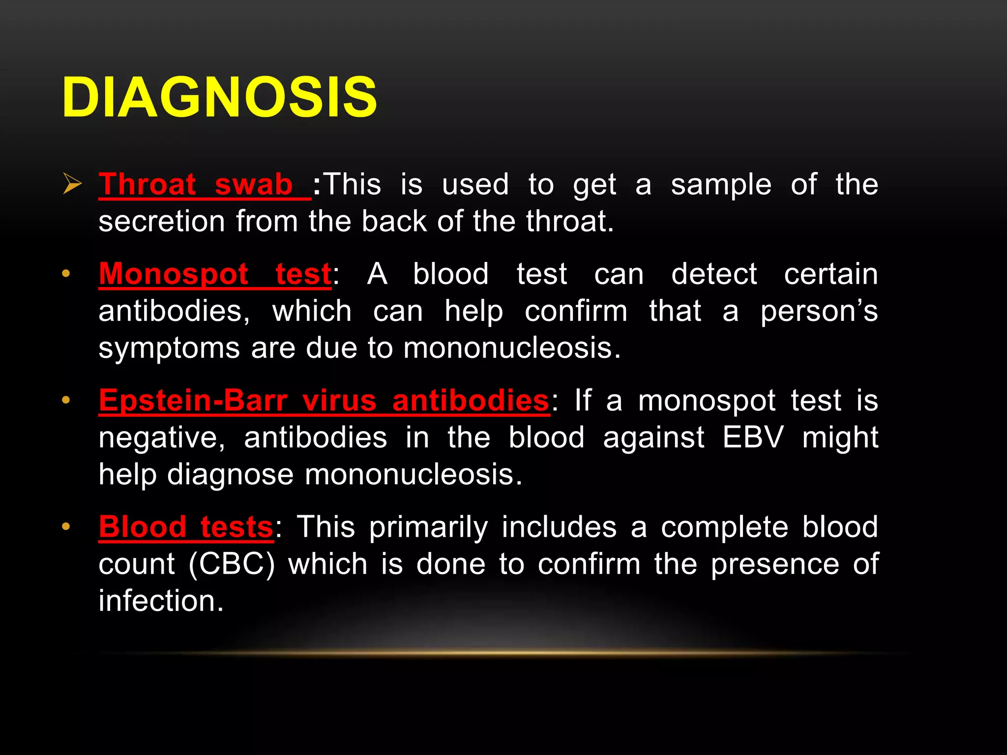 DIAGNOSIS 
 Throat swab :This is used to get a sample of the 
secretion from the back of the throat. 
• Monospot test: A blood test can detect certain 
antibodies, which can help confirm that a person’s 
symptoms are due to mononucleosis. 
• Epstein-Barr virus antibodies: If a monospot test is 
negative, antibodies in the blood against EBV might 
help diagnose mononucleosis. 
• Blood tests: This primarily includes a complete blood 
count (CBC) which is done to confirm the presence of 
infection. 
 