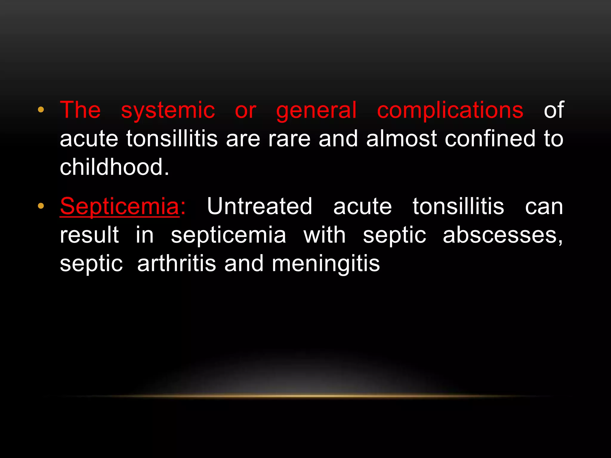 • The systemic or general complications of 
acute tonsillitis are rare and almost confined to 
childhood. 
• Septicemia: Untreated acute tonsillitis can 
result in septicemia with septic abscesses, 
septic arthritis and meningitis 
 