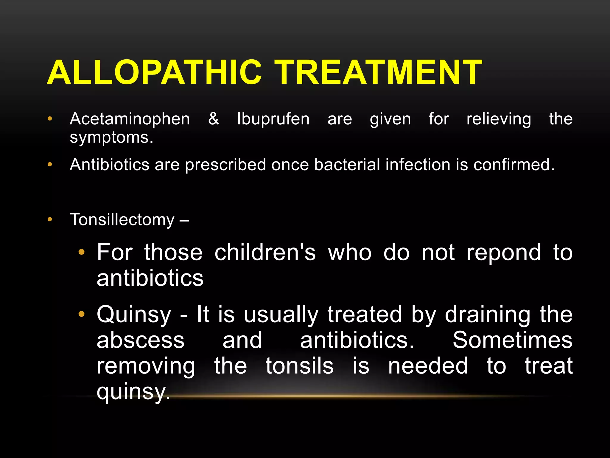 ALLOPATHIC TREATMENT 
• Acetaminophen & Ibuprufen are given for relieving the 
symptoms. 
• Antibiotics are prescribed once bacterial infection is confirmed. 
• Tonsillectomy – 
• For those children's who do not repond to 
antibiotics 
• Quinsy - It is usually treated by draining the 
abscess and antibiotics. Sometimes 
removing the tonsils is needed to treat 
quinsy. 
 