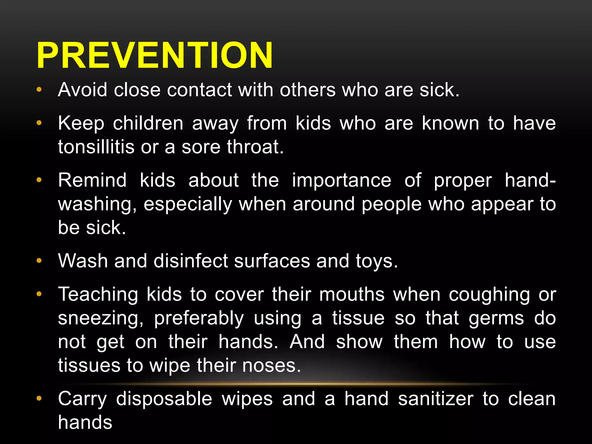PREVENTION 
• Avoid close contact with others who are sick. 
• Keep children away from kids who are known to have 
tonsillitis or a sore throat. 
• Remind kids about the importance of proper hand-washing, 
especially when around people who appear to 
be sick. 
• Wash and disinfect surfaces and toys. 
• Teaching kids to cover their mouths when coughing or 
sneezing, preferably using a tissue so that germs do 
not get on their hands. And show them how to use 
tissues to wipe their noses. 
• Carry disposable wipes and a hand sanitizer to clean 
hands 
