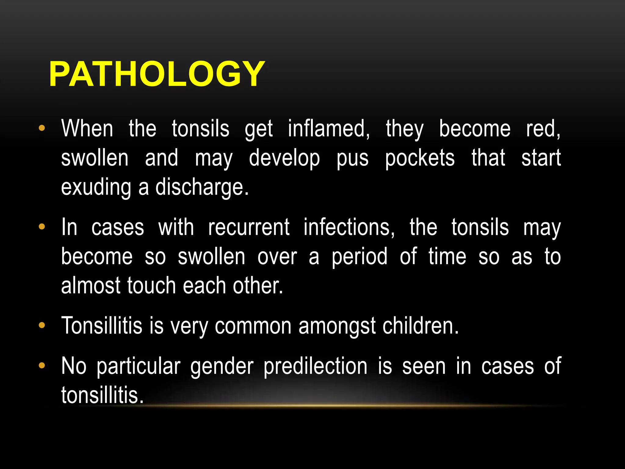 PATHOLOGY 
• When the tonsils get inflamed, they become red, 
swollen and may develop pus pockets that start 
exuding a discharge. 
• In cases with recurrent infections, the tonsils may 
become so swollen over a period of time so as to 
almost touch each other. 
• Tonsillitis is very common amongst children. 
• No particular gender predilection is seen in cases of 
tonsillitis. 
 