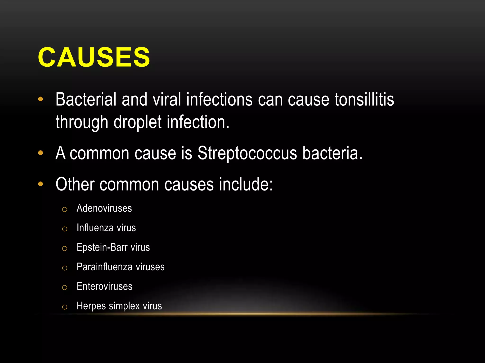 CAUSES 
• Bacterial and viral infections can cause tonsillitis 
through droplet infection. 
• A common cause is Streptococcus bacteria. 
• Other common causes include: 
o Adenoviruses 
o Influenza virus 
o Epstein-Barr virus 
o Parainfluenza viruses 
o Enteroviruses 
o Herpes simplex virus 
 