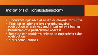 Indications of Tonsilloadenectomy
• Recurrent episodes of acute or chronic tonsillitis
• Tonsillar or adenoid hypertrophy causing
obstruction of a airway and impaired swallowing
• Resolution of a peritonsillar abscess
• Repated ear problems related to eustachain tube
obstruction
• Sinus complications
 