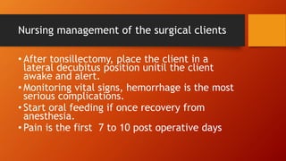 Nursing management of the surgical clients
• After tonsillectomy, place the client in a
lateral decubitus position unitil the client
awake and alert.
• Monitoring vital signs, hemorrhage is the most
serious complications.
• Start oral feeding if once recovery from
anesthesia.
• Pain is the first 7 to 10 post operative days
 