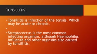TONSILLITIS
•Tonsillitis is infection of the tonsils. Which
may be acute or chronic.
•
•Streptococcus is the most common
infecting organism, although Haemophilus
influenze and other orginsms also caused
by tonsillitis.
 